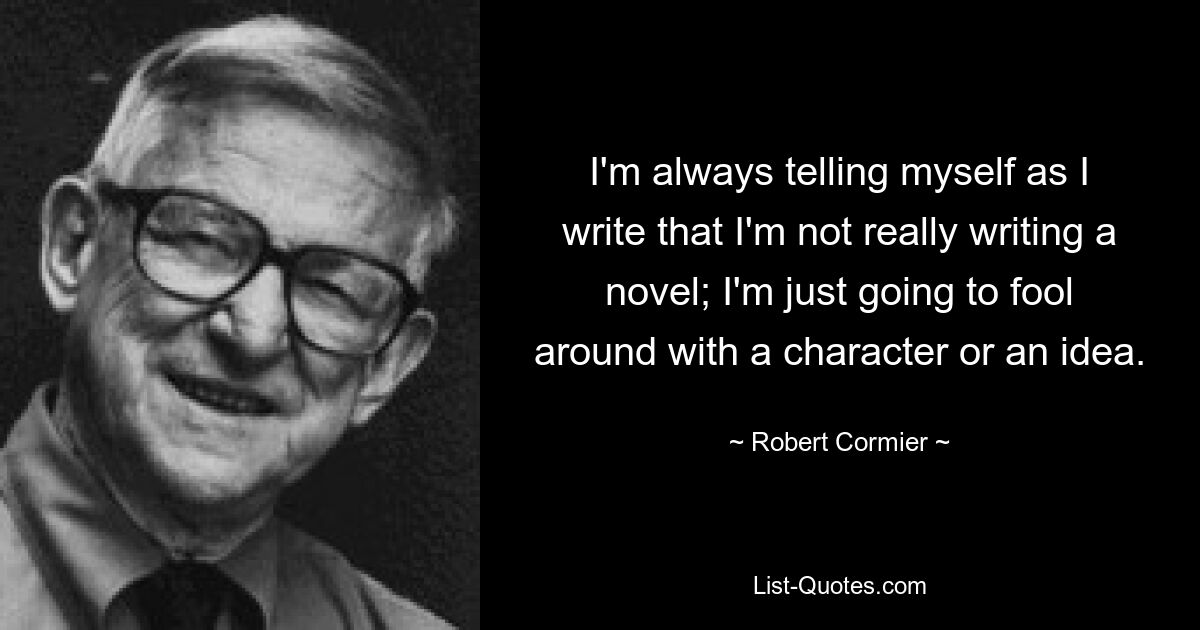 I'm always telling myself as I write that I'm not really writing a novel; I'm just going to fool around with a character or an idea. — © Robert Cormier