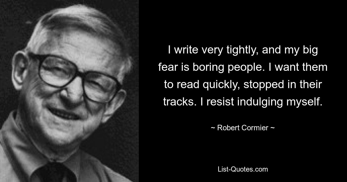 I write very tightly, and my big fear is boring people. I want them to read quickly, stopped in their tracks. I resist indulging myself. — © Robert Cormier