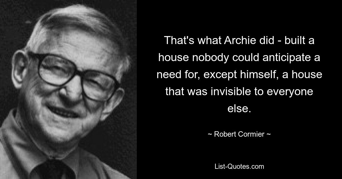 That's what Archie did - built a house nobody could anticipate a need for, except himself, a house that was invisible to everyone else. — © Robert Cormier