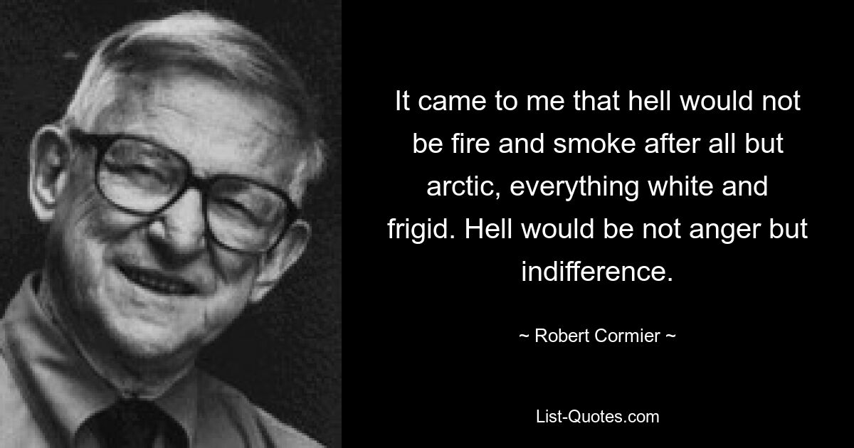 It came to me that hell would not be fire and smoke after all but arctic, everything white and frigid. Hell would be not anger but indifference. — © Robert Cormier