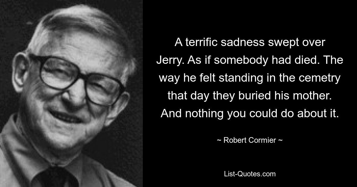 A terrific sadness swept over Jerry. As if somebody had died. The way he felt standing in the cemetry that day they buried his mother. And nothing you could do about it. — © Robert Cormier