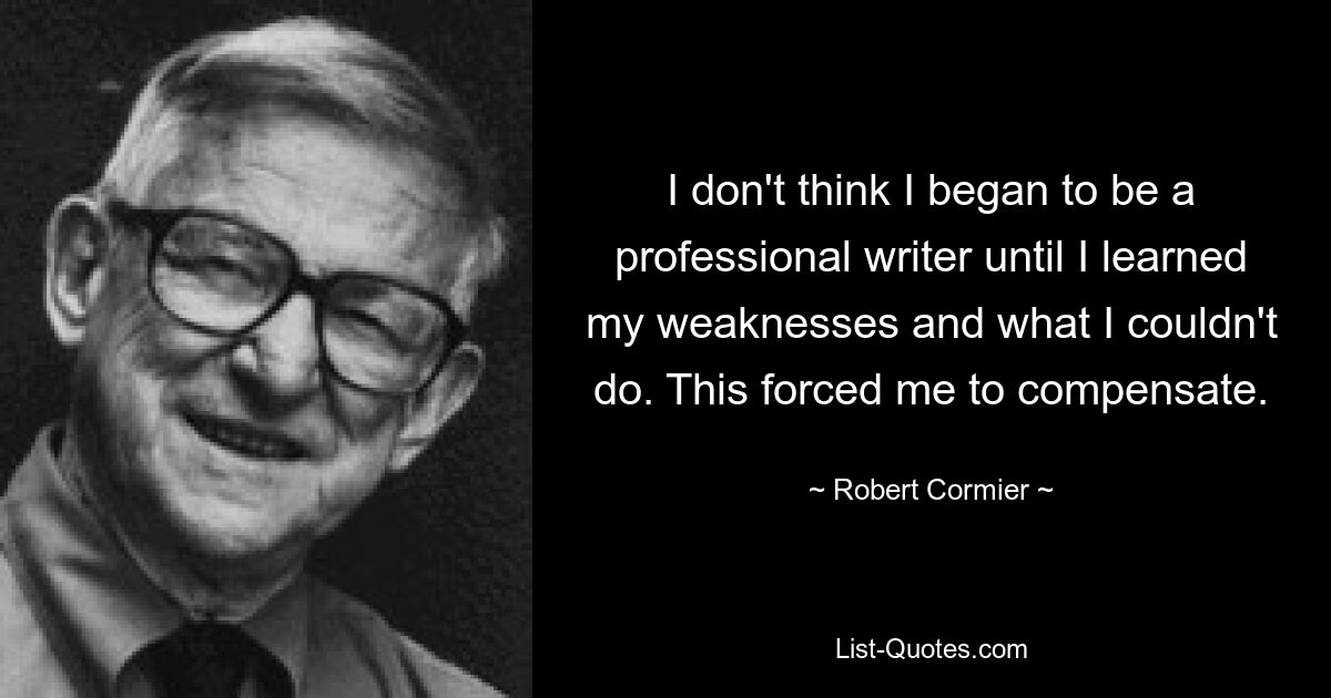 I don't think I began to be a professional writer until I learned my weaknesses and what I couldn't do. This forced me to compensate. — © Robert Cormier