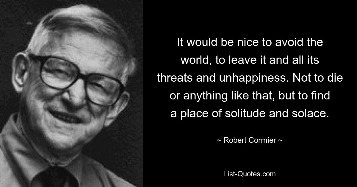 It would be nice to avoid the world, to leave it and all its threats and unhappiness. Not to die or anything like that, but to find a place of solitude and solace. — © Robert Cormier