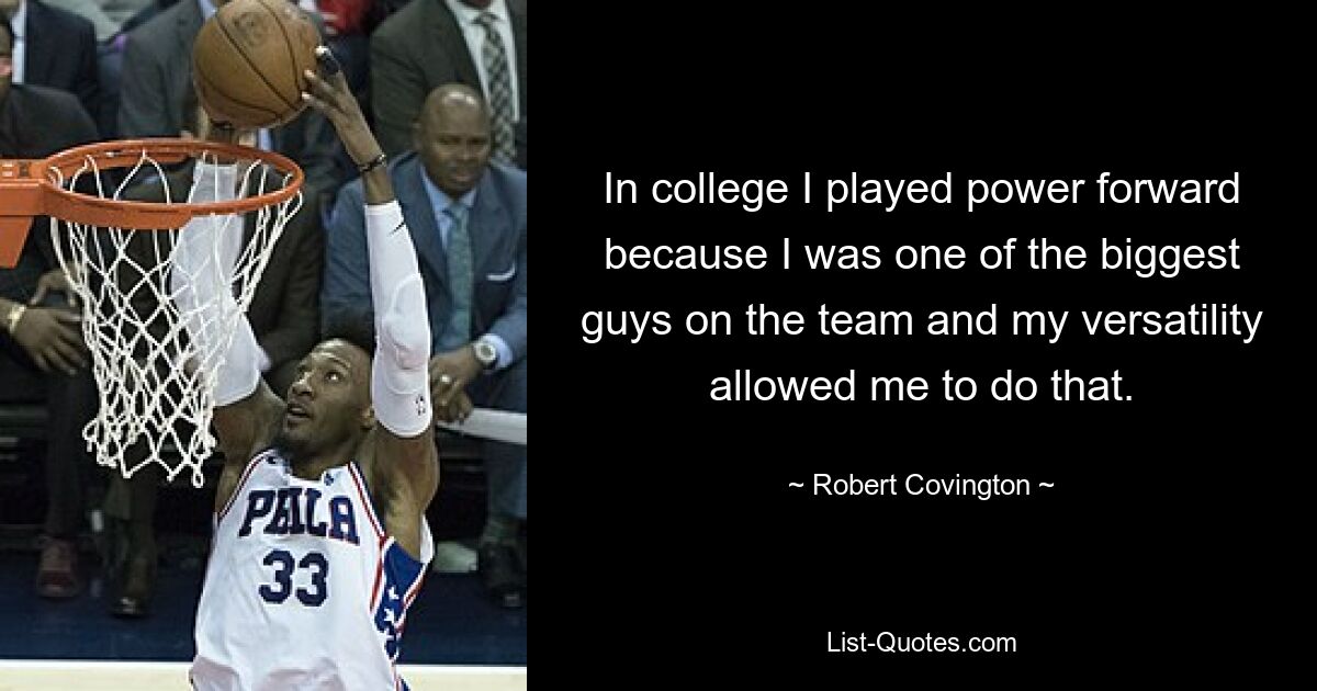 In college I played power forward because I was one of the biggest guys on the team and my versatility allowed me to do that. — © Robert Covington