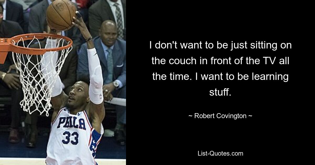 I don't want to be just sitting on the couch in front of the TV all the time. I want to be learning stuff. — © Robert Covington