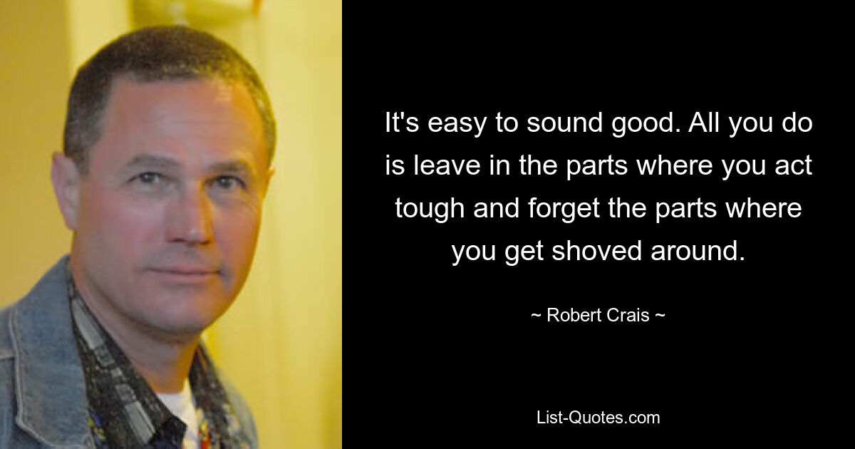 It's easy to sound good. All you do is leave in the parts where you act tough and forget the parts where you get shoved around. — © Robert Crais