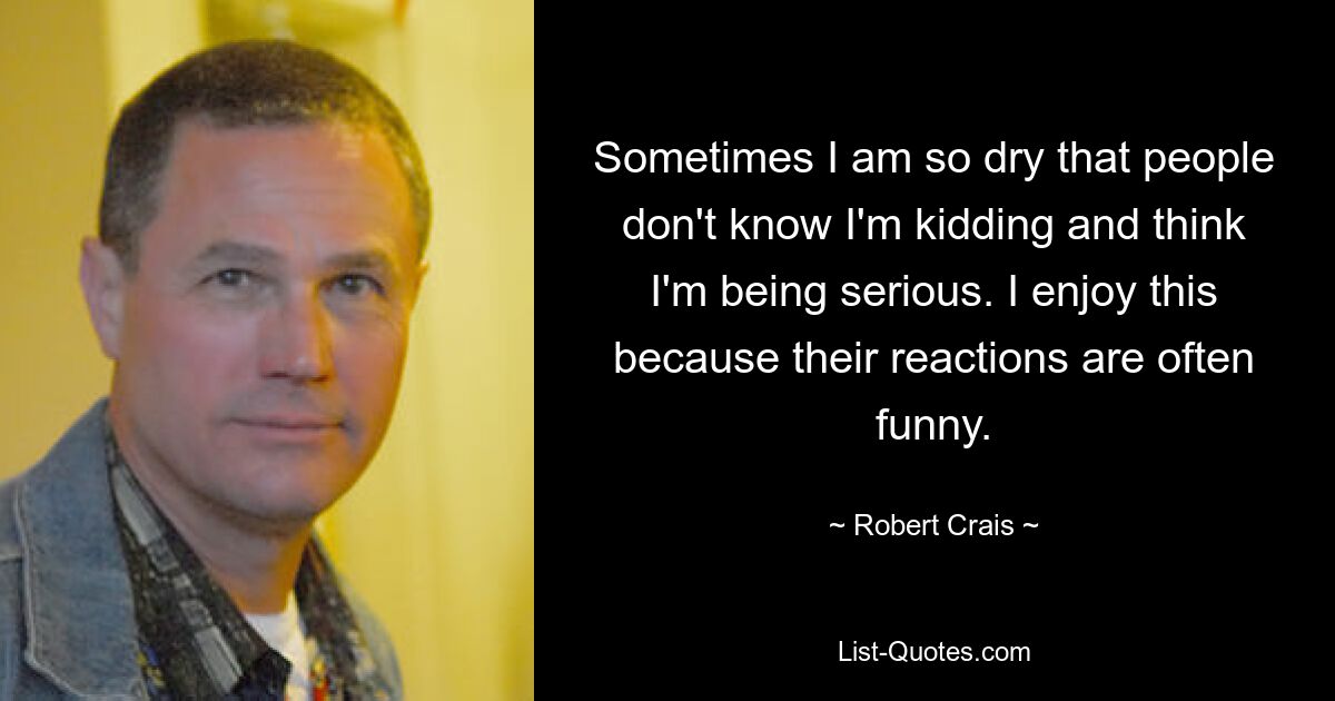 Sometimes I am so dry that people don't know I'm kidding and think I'm being serious. I enjoy this because their reactions are often funny. — © Robert Crais