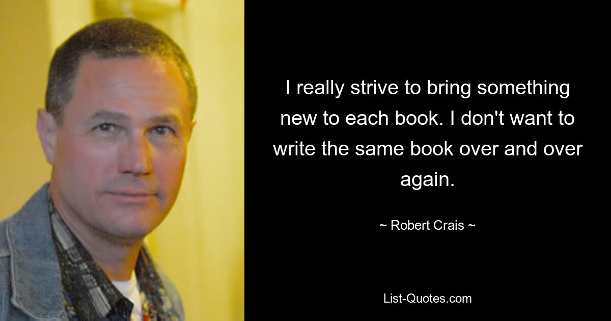 I really strive to bring something new to each book. I don't want to write the same book over and over again. — © Robert Crais