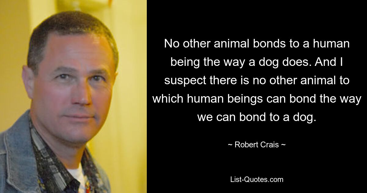 No other animal bonds to a human being the way a dog does. And I suspect there is no other animal to which human beings can bond the way we can bond to a dog. — © Robert Crais