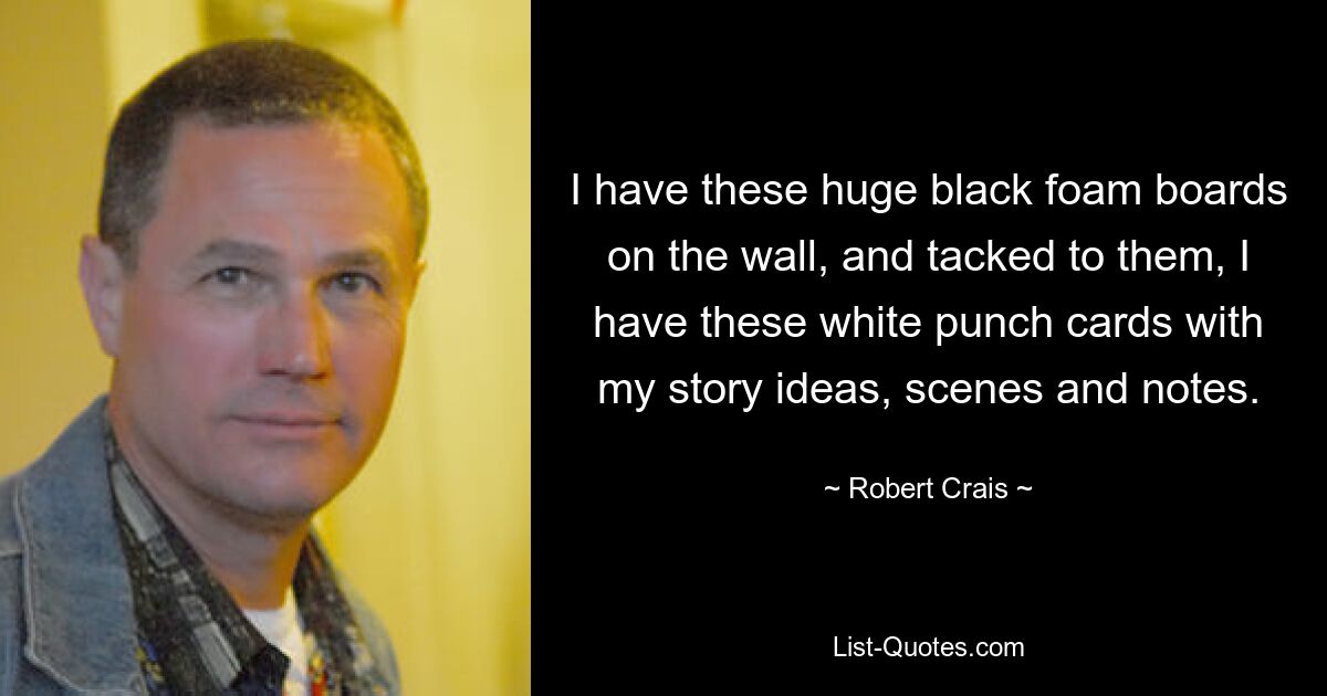 I have these huge black foam boards on the wall, and tacked to them, I have these white punch cards with my story ideas, scenes and notes. — © Robert Crais