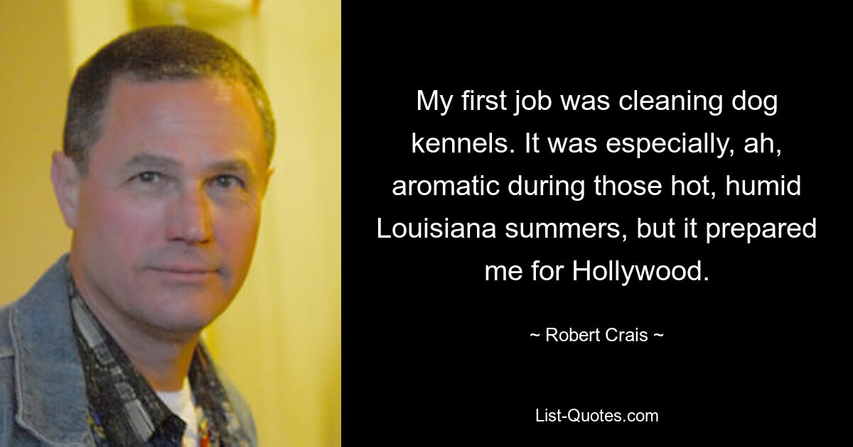 My first job was cleaning dog kennels. It was especially, ah, aromatic during those hot, humid Louisiana summers, but it prepared me for Hollywood. — © Robert Crais