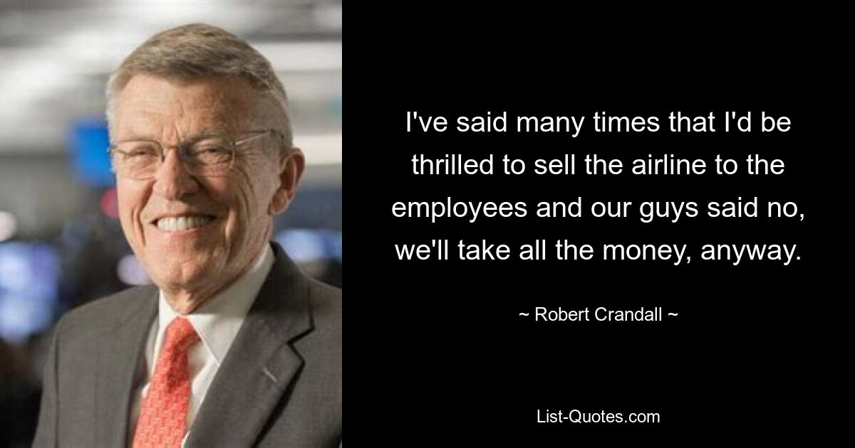 I've said many times that I'd be thrilled to sell the airline to the employees and our guys said no, we'll take all the money, anyway. — © Robert Crandall