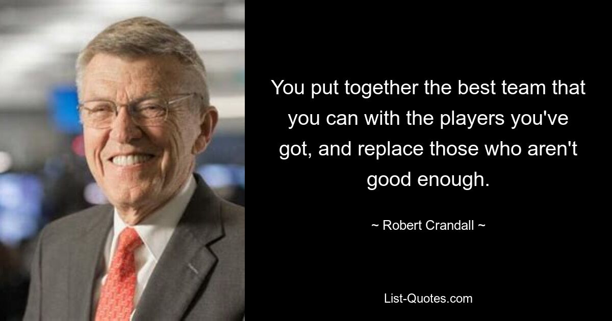 You put together the best team that you can with the players you've got, and replace those who aren't good enough. — © Robert Crandall