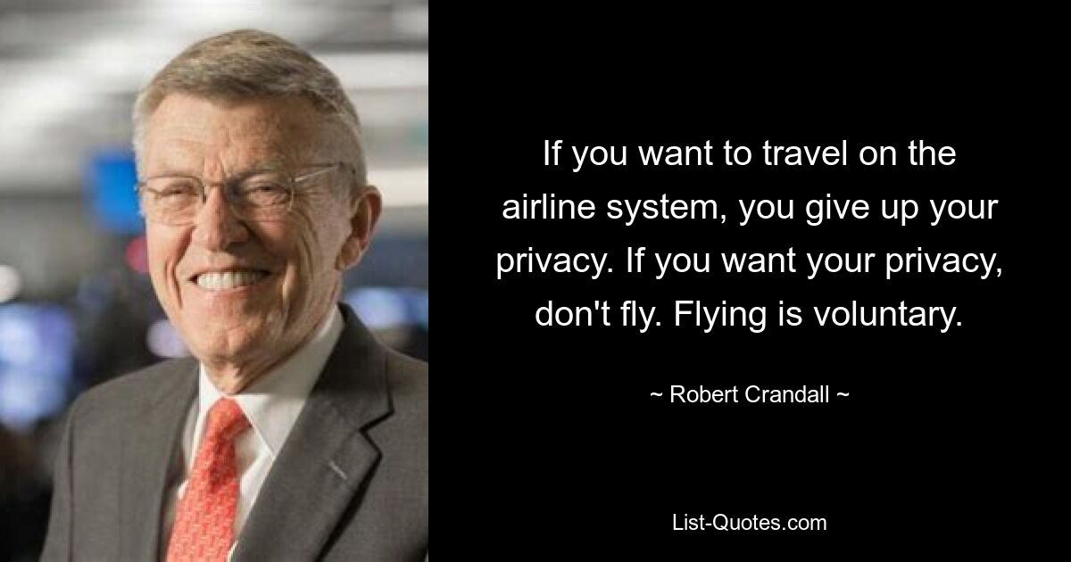 If you want to travel on the airline system, you give up your privacy. If you want your privacy, don't fly. Flying is voluntary. — © Robert Crandall