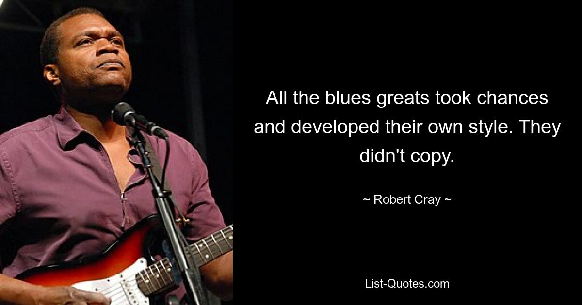 All the blues greats took chances and developed their own style. They didn't copy. — © Robert Cray