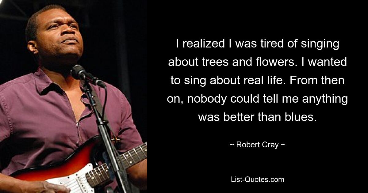 I realized I was tired of singing about trees and flowers. I wanted to sing about real life. From then on, nobody could tell me anything was better than blues. — © Robert Cray