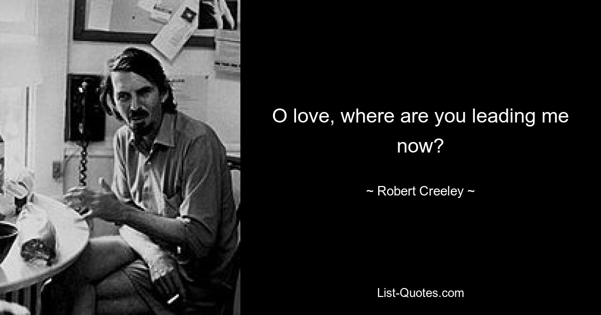 O love, where are you leading me now? — © Robert Creeley