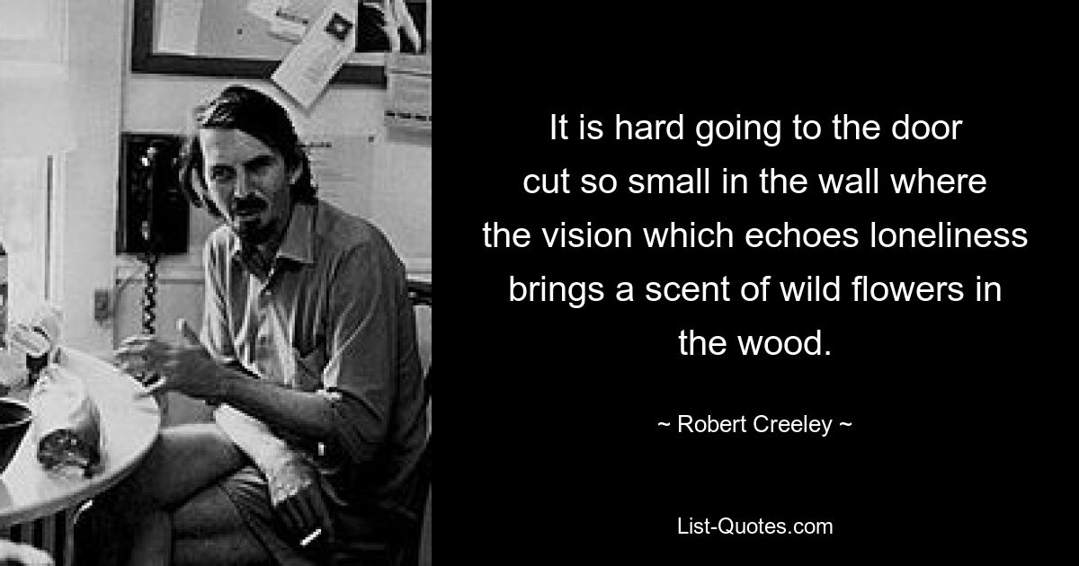 It is hard going to the door
cut so small in the wall where
the vision which echoes loneliness
brings a scent of wild flowers in the wood. — © Robert Creeley