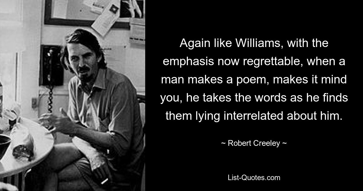 Again like Williams, with the emphasis now regrettable, when a man makes a poem, makes it mind you, he takes the words as he finds them lying interrelated about him. — © Robert Creeley