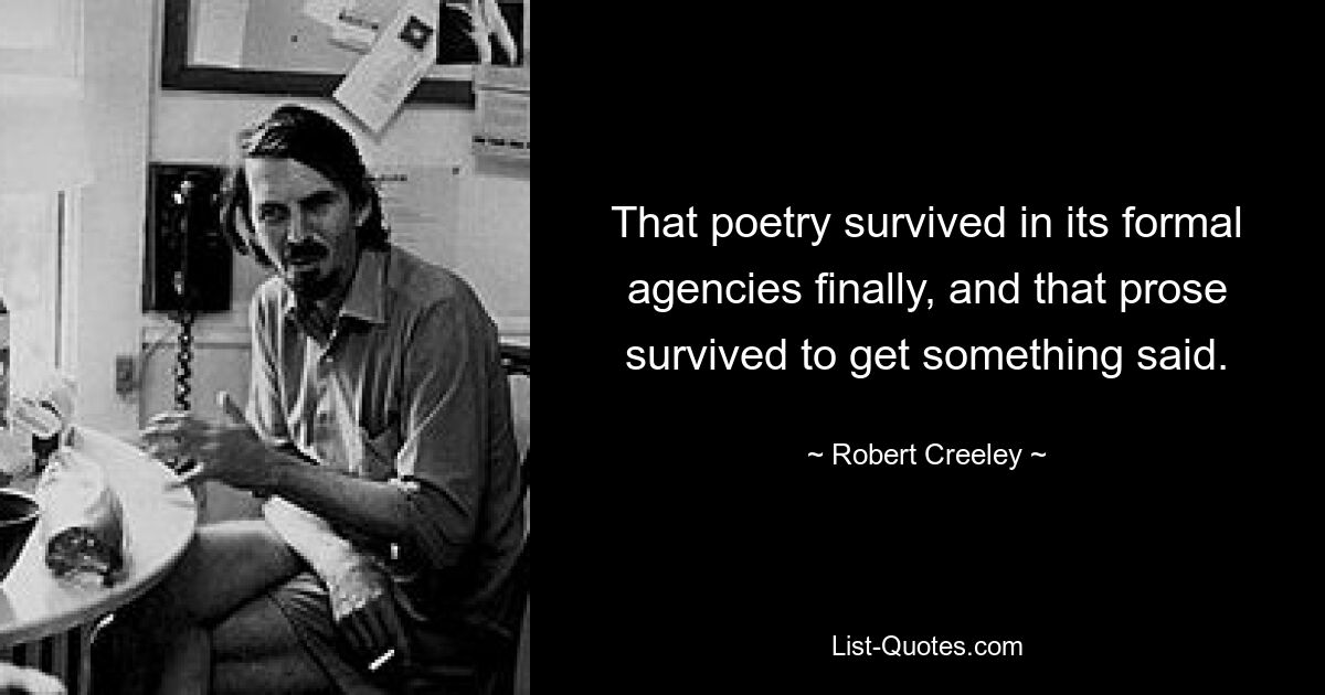 That poetry survived in its formal agencies finally, and that prose survived to get something said. — © Robert Creeley