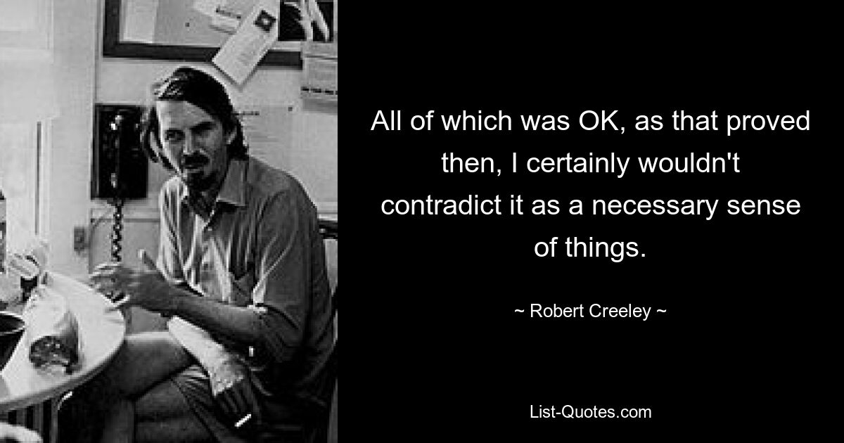 All of which was OK, as that proved then, I certainly wouldn't contradict it as a necessary sense of things. — © Robert Creeley