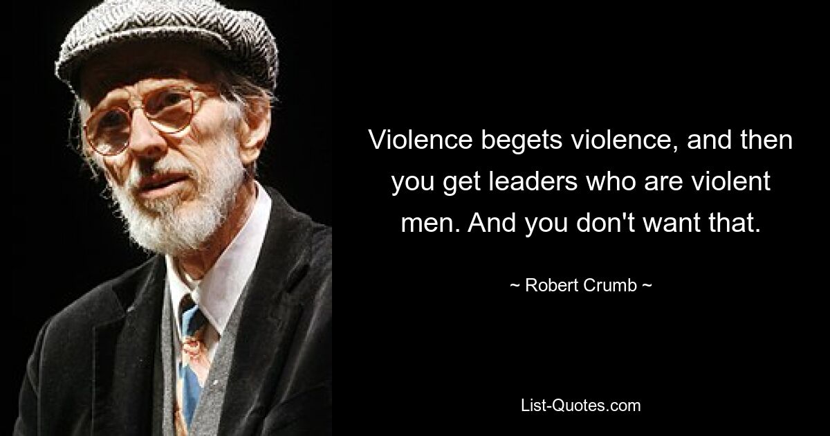 Violence begets violence, and then you get leaders who are violent men. And you don't want that. — © Robert Crumb