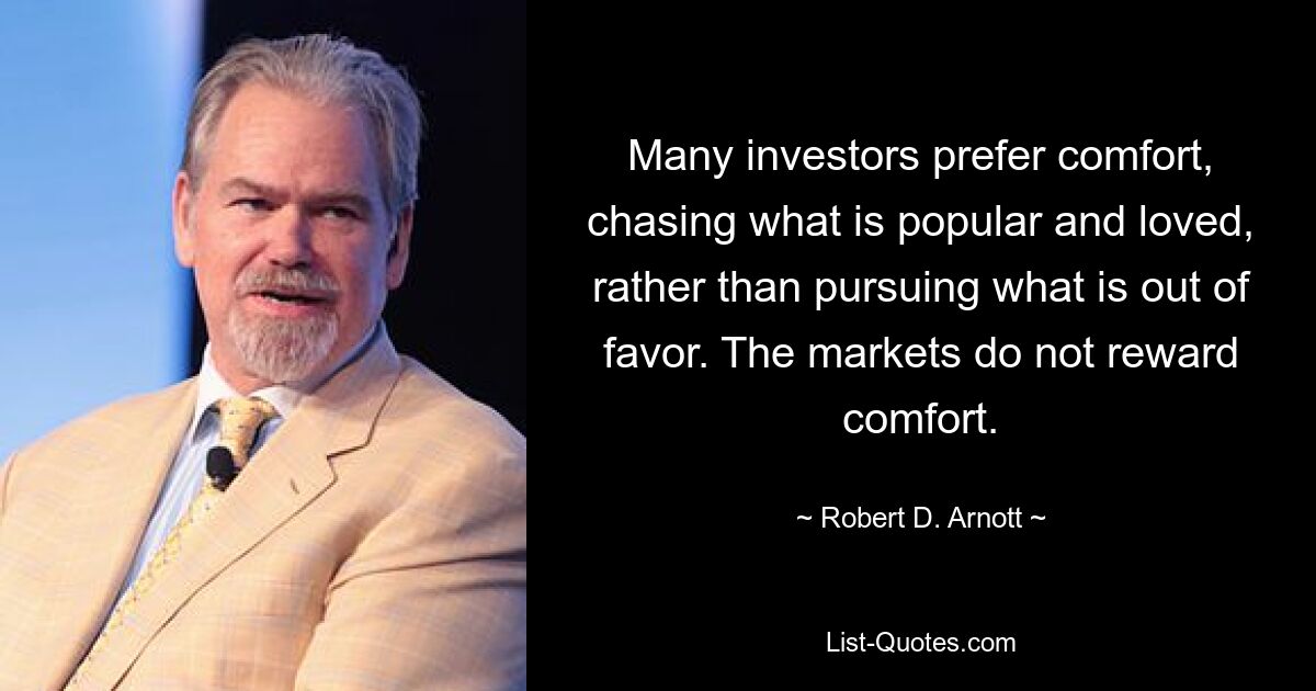 Many investors prefer comfort, chasing what is popular and loved, rather than pursuing what is out of favor. The markets do not reward comfort. — © Robert D. Arnott