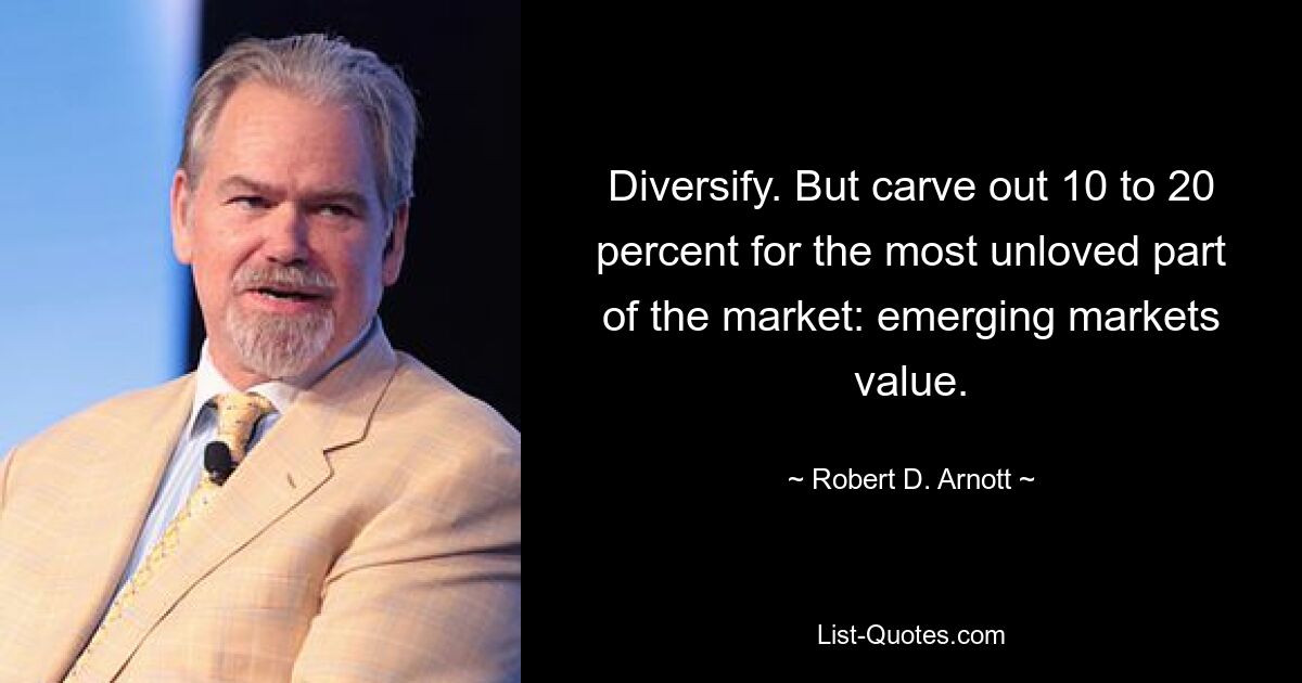 Diversify. But carve out 10 to 20 percent for the most unloved part of the market: emerging markets value. — © Robert D. Arnott