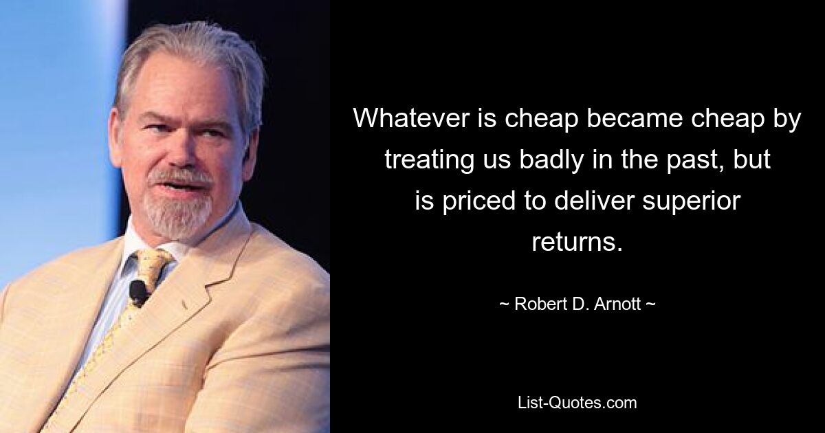 Whatever is cheap became cheap by treating us badly in the past, but is priced to deliver superior returns. — © Robert D. Arnott