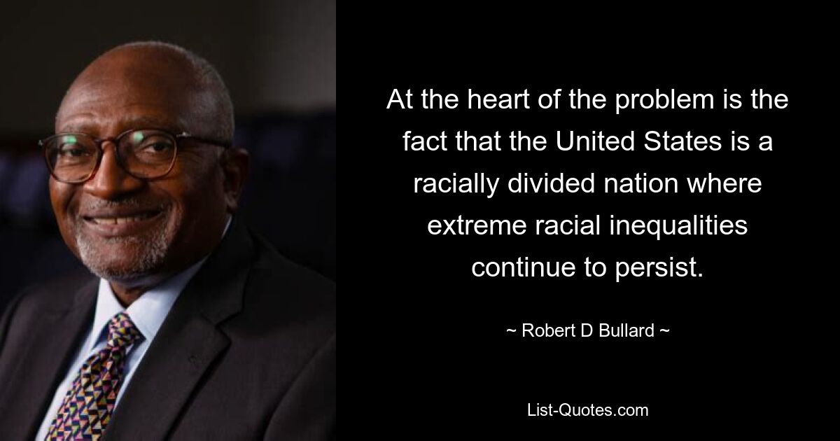 At the heart of the problem is the fact that the United States is a racially divided nation where extreme racial inequalities continue to persist. — © Robert D Bullard