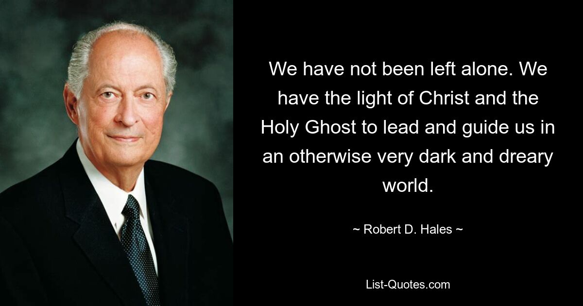 We have not been left alone. We have the light of Christ and the Holy Ghost to lead and guide us in an otherwise very dark and dreary world. — © Robert D. Hales