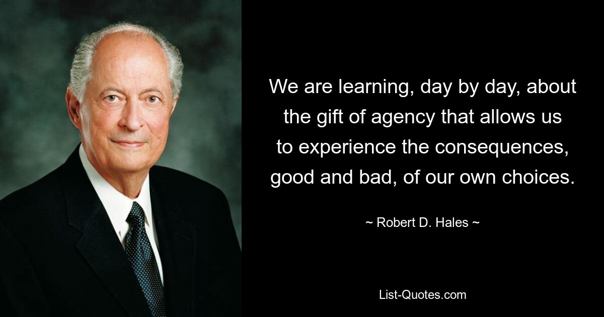 We are learning, day by day, about the gift of agency that allows us to experience the consequences, good and bad, of our own choices. — © Robert D. Hales