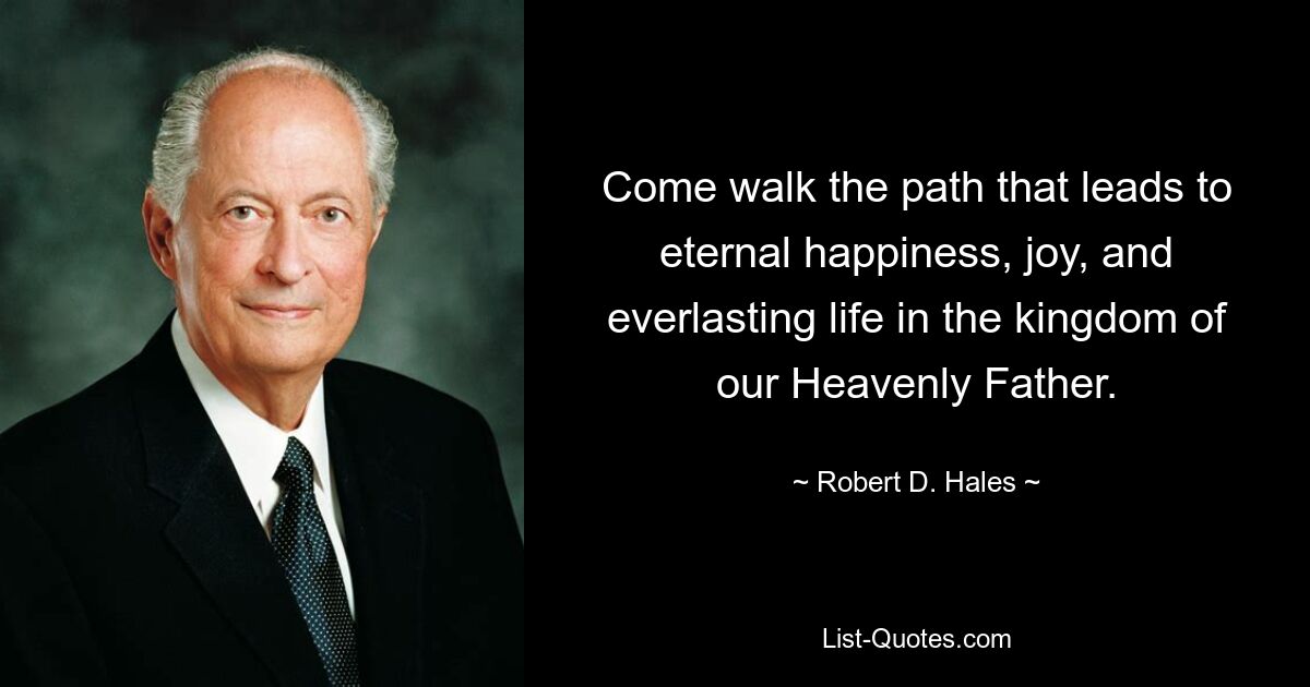 Come walk the path that leads to eternal happiness, joy, and everlasting life in the kingdom of our Heavenly Father. — © Robert D. Hales