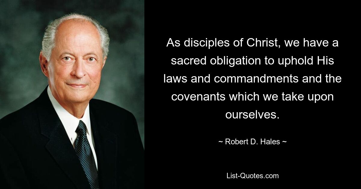 As disciples of Christ, we have a sacred obligation to uphold His laws and commandments and the covenants which we take upon ourselves. — © Robert D. Hales