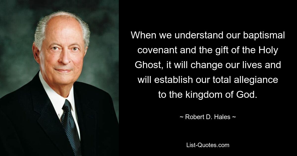 When we understand our baptismal covenant and the gift of the Holy Ghost, it will change our lives and will establish our total allegiance to the kingdom of God. — © Robert D. Hales