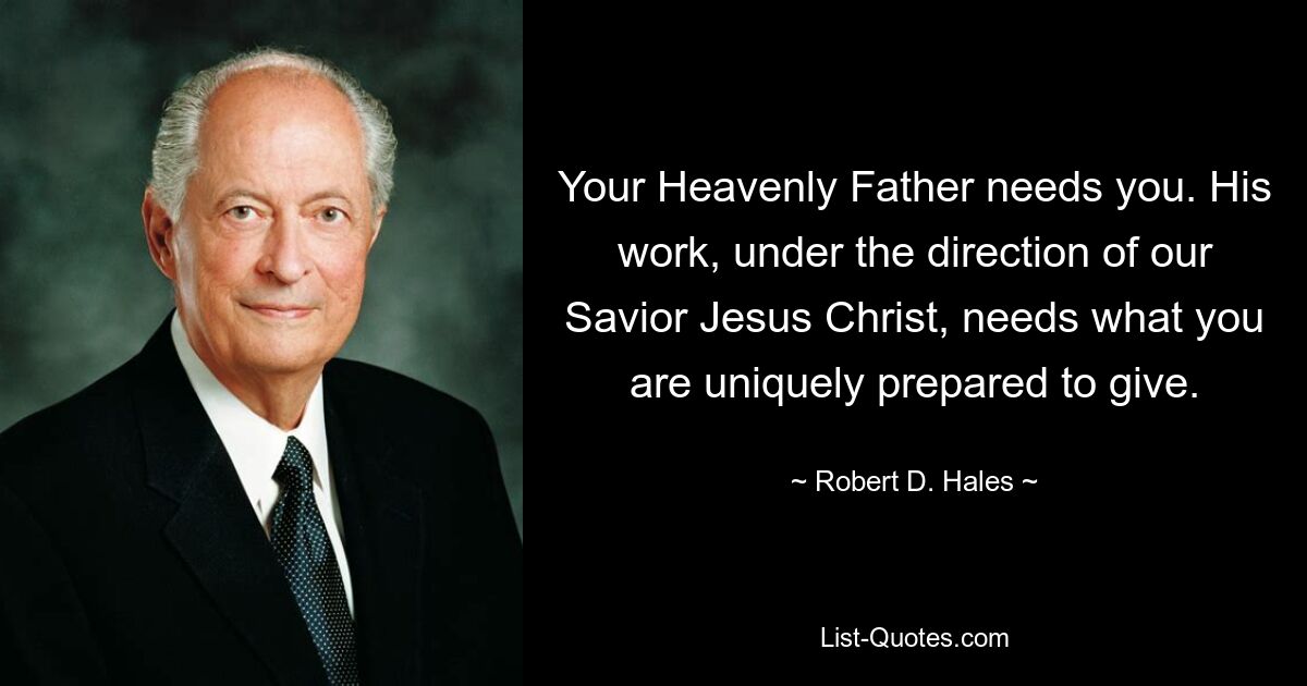 Your Heavenly Father needs you. His work, under the direction of our Savior Jesus Christ, needs what you are uniquely prepared to give. — © Robert D. Hales