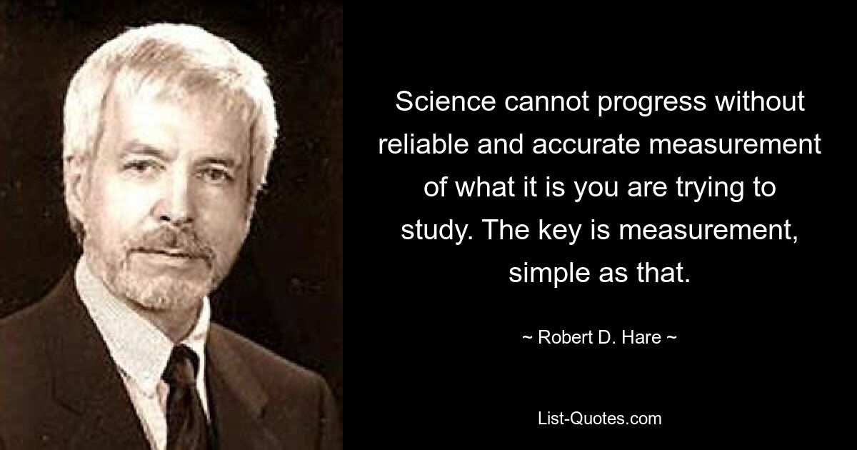 Science cannot progress without reliable and accurate measurement of what it is you are trying to study. The key is measurement, simple as that. — © Robert D. Hare