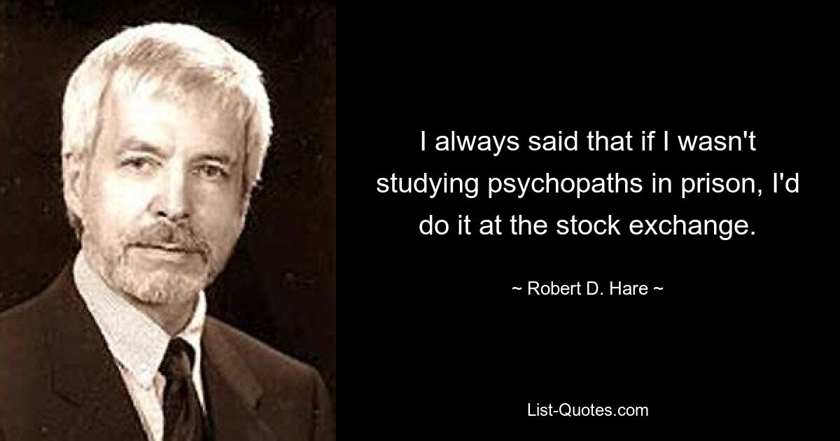 I always said that if I wasn't studying psychopaths in prison, I'd do it at the stock exchange. — © Robert D. Hare