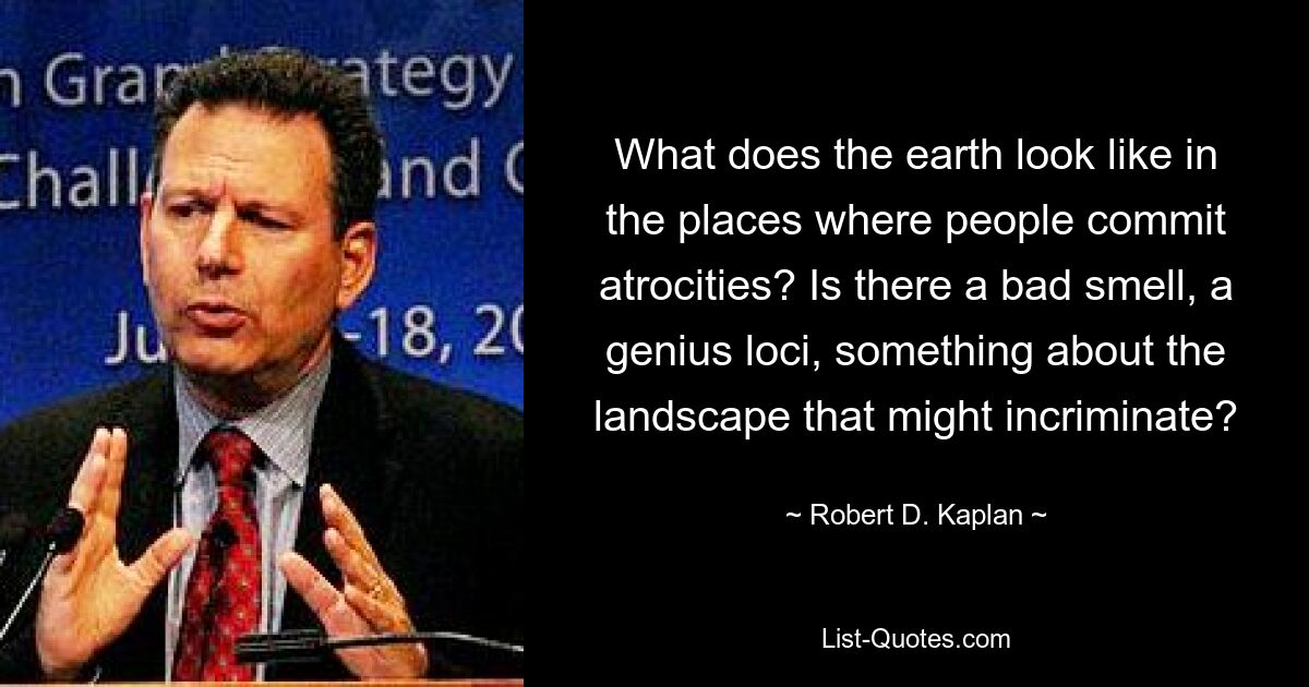 What does the earth look like in the places where people commit atrocities? Is there a bad smell, a genius loci, something about the landscape that might incriminate? — © Robert D. Kaplan