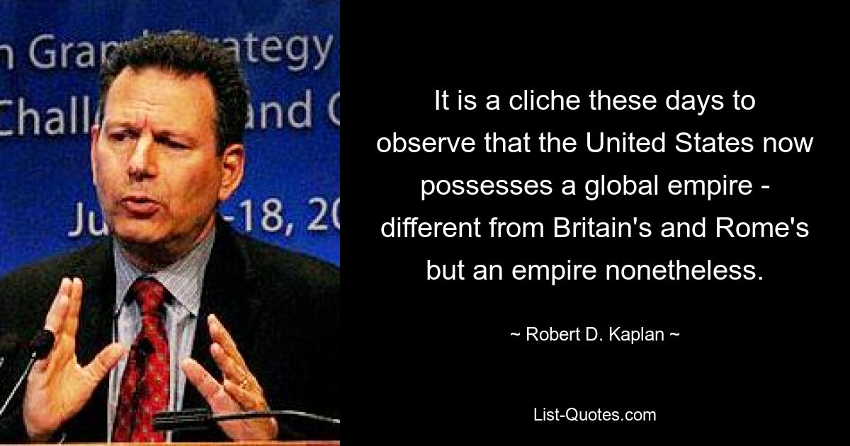 It is a cliche these days to observe that the United States now possesses a global empire - different from Britain's and Rome's but an empire nonetheless. — © Robert D. Kaplan