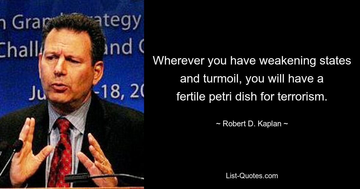 Wherever you have weakening states and turmoil, you will have a fertile petri dish for terrorism. — © Robert D. Kaplan