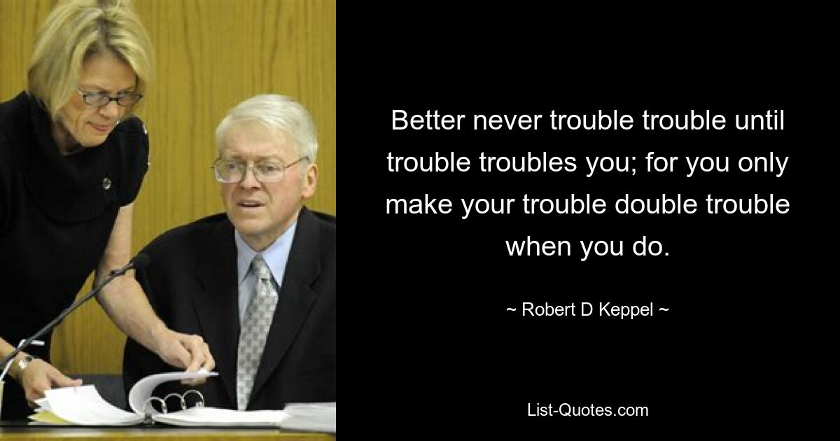 Better never trouble trouble until trouble troubles you; for you only make your trouble double trouble when you do. — © Robert D Keppel