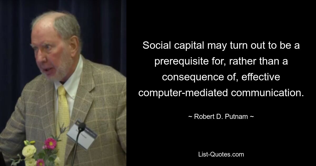 Social capital may turn out to be a prerequisite for, rather than a consequence of, effective computer-mediated communication. — © Robert D. Putnam