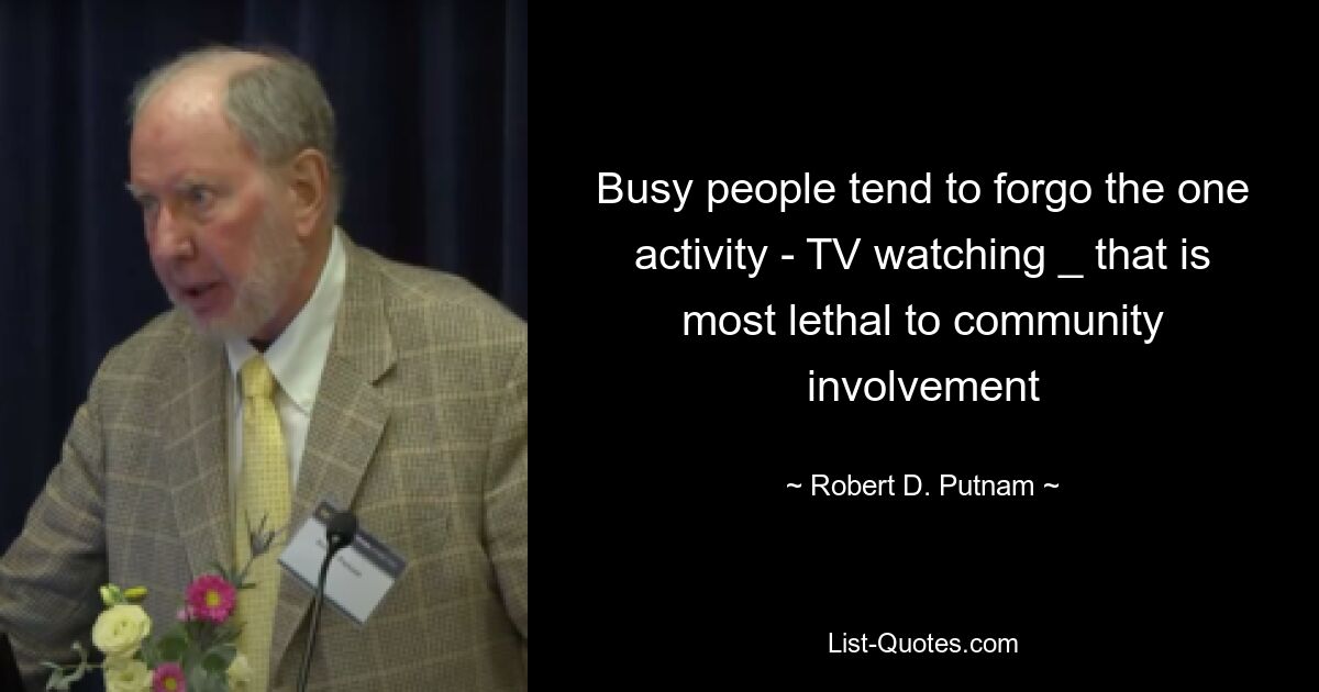 Busy people tend to forgo the one activity - TV watching _ that is most lethal to community involvement — © Robert D. Putnam