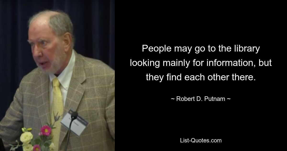 People may go to the library looking mainly for information, but they find each other there. — © Robert D. Putnam