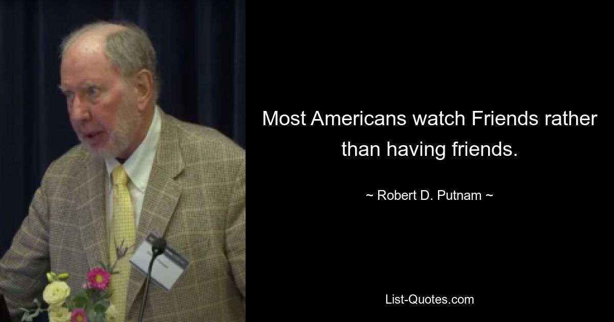 Most Americans watch Friends rather than having friends. — © Robert D. Putnam