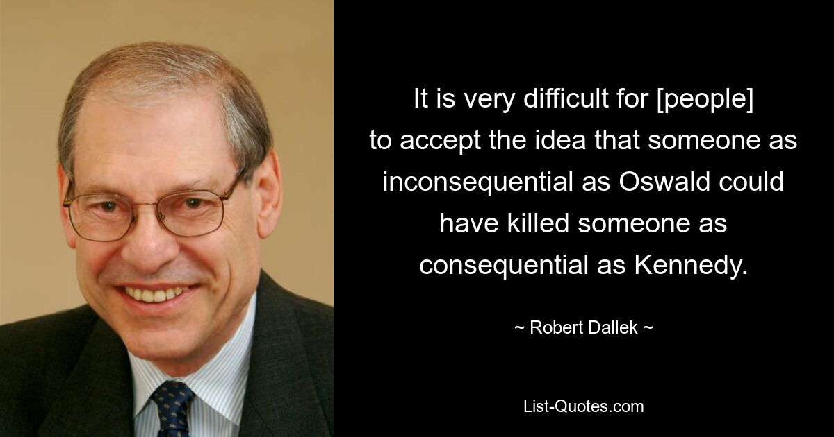 It is very difficult for [people] to accept the idea that someone as inconsequential as Oswald could have killed someone as consequential as Kennedy. — © Robert Dallek