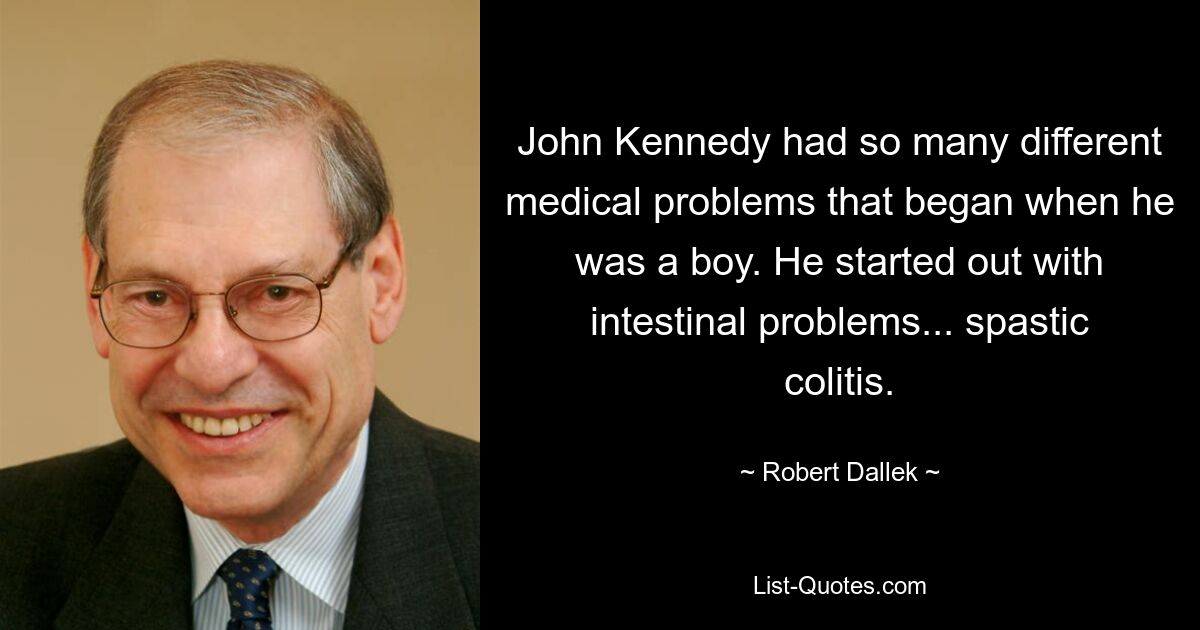 John Kennedy had so many different medical problems that began when he was a boy. He started out with intestinal problems... spastic colitis. — © Robert Dallek