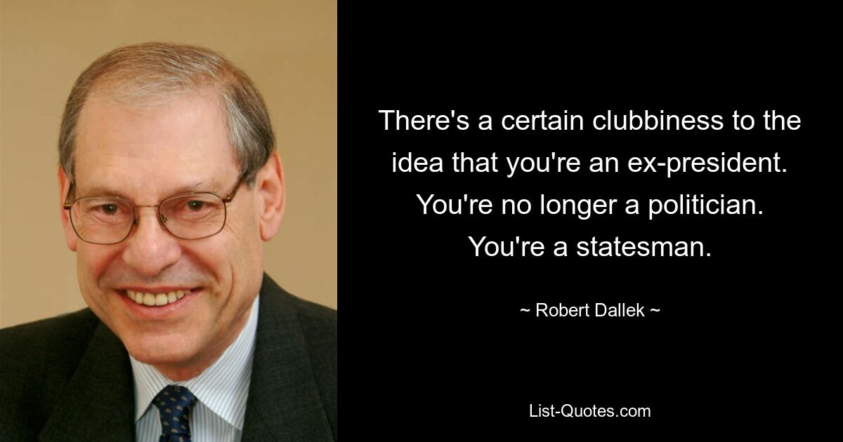 There's a certain clubbiness to the idea that you're an ex-president. You're no longer a politician. You're a statesman. — © Robert Dallek