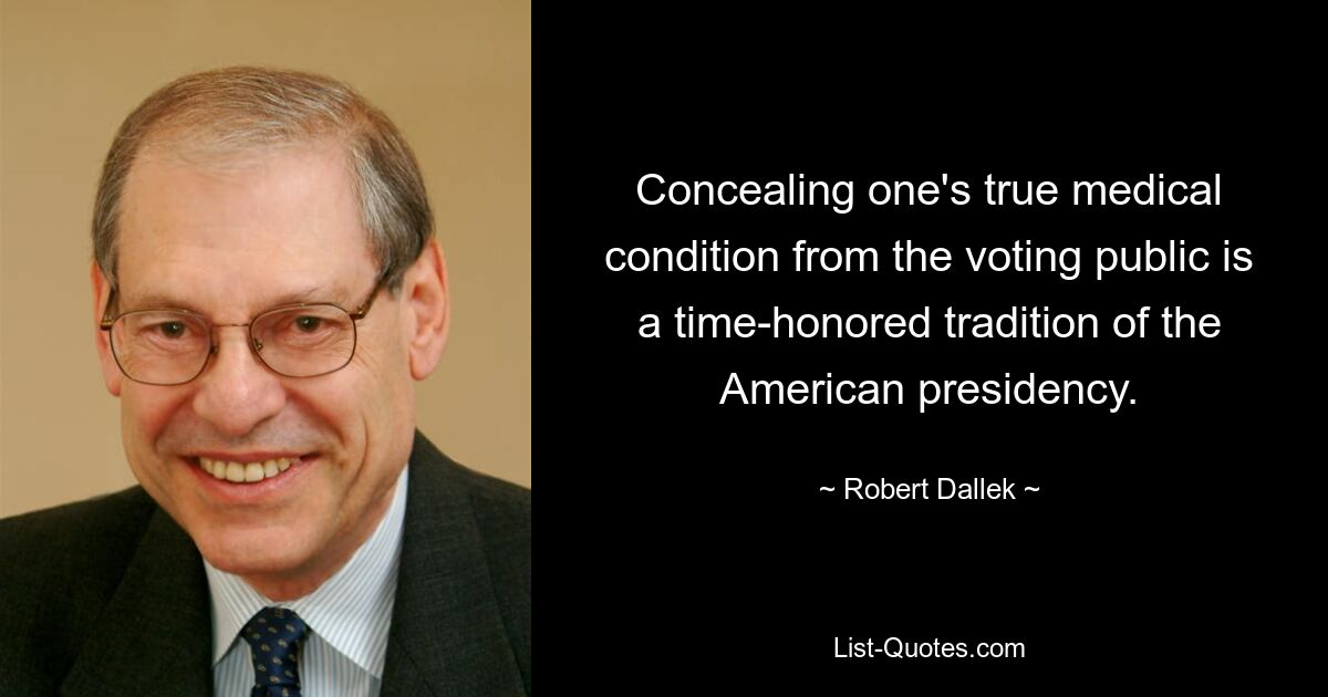 Concealing one's true medical condition from the voting public is a time-honored tradition of the American presidency. — © Robert Dallek